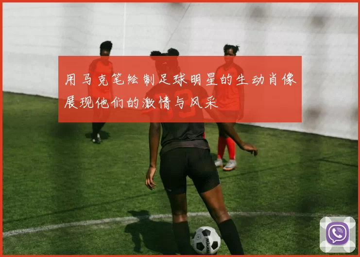 用马克笔绘制足球明星的生动肖像展现他们的激情与风采