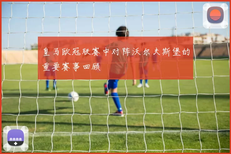 皇马欧冠联赛中对阵沃尔夫斯堡的重要赛事回顾