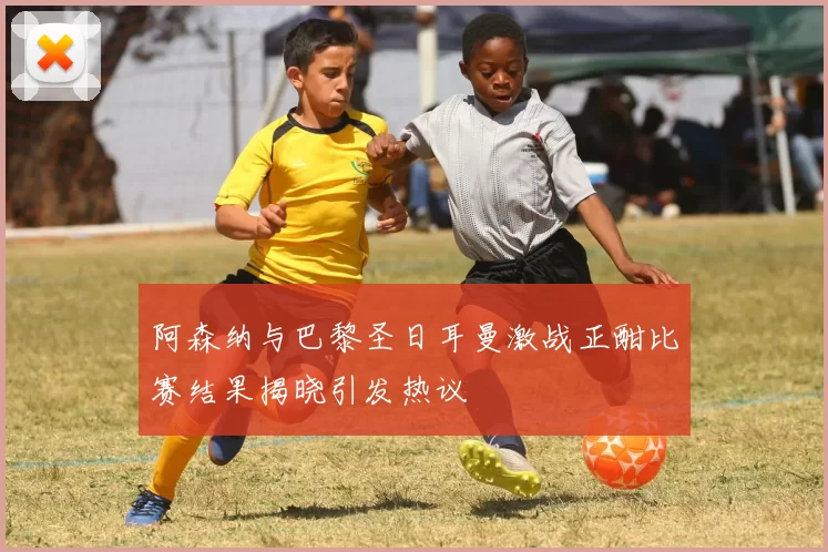 阿森纳与巴黎圣日耳曼激战正酣比赛结果揭晓引发热议