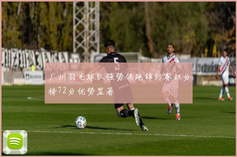 广州羽毛球队强势领跑锦标赛积分榜72分优势显著