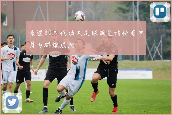 重温80年代功夫足球明星的传奇岁月与辉煌成就