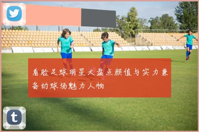 看脸足球明星大盘点颜值与实力兼备的球场魅力人物